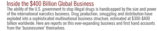 inside the $400bn global business: The ability of the U.S. government to stop illegal drugs is handicapped by the size and power of the international narcotics business. Drug production, smuggling and distribution have exploded into a sophisticated multinational business structure, estimated at $300-$400 billion worldwide. Here are reports on this ever-expanding business and first hand accounts from the 'businessmen' themselves.