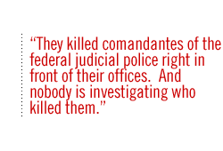 They killed comandantes of the federal judicial police right in front of their offices.  And nobody is investigating who killed them.