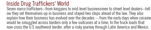 inside the drug traffickers' world: Seven narco traffickers--from kingpins to mid-level businessmen to street level dealers--tell how they set themselves up in business and  stayed  two steps ahead of the law.  They also explain how their business has evolved over the decades -- from the early days when cocaine would be smuggled across borders only a few suitcases at a time, to the truck loads that now cross the  U.S southwest border, after a risky journey through Latin America and Mexico. 