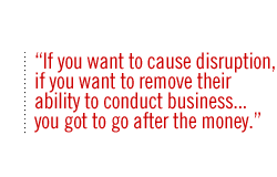 If you want to cause disruption, if you want to remove their ability to conduct business. . . you got to go after the money.