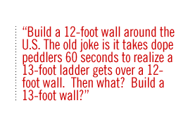 Build a 12-foot wall around the U.S. The old joke is it takes dope peddlers 60 seconds to realize a 13-foot ladder gets over a 12-foot wall.  Then what?  Build a 13-foot wall?   