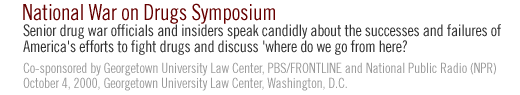 NATIONAL WAR ON DRUGS  SYMPOSIUM: Senior drug war officials and insiders speak candidly about the successes and failures of America's efforts to fight drugs and discuss 'where do we go from here?' Co-sponsored by Georgetown University Law Center, PBS/FRONTLINE and National Public Radio (NPR) October 4, 2000, Georgetown University Law Center Washington, D.C.