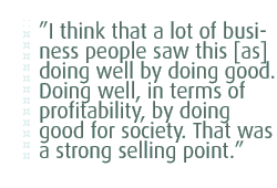 I think that a lot of business people saw this [as] doing well by doing good. Doing well, in terms of profitability, by doing good for society. That was a strong selling point.