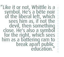 Like it or not, Whittle is a symbol. He's a bette noir of the liberal left, which sees him as, if not the devil, then something close. He's also a symbol for the right, which sees him as a battering ram to break apart public education.