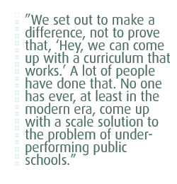 We set out to make a difference, not to prove that, Hey, we can come up with a curriculum that works. A lot of people have done that. No one has ever, at least in the modern era, come up with a scale solution to the problem of under-performing public schools.