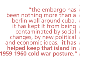 the embargo has been nothing more than a berlin wall around cuba.  it has kept it from being contaminated by social changes, by new political and economic ideas.  it has helped keep that island in 1959-1960 cold war posture.