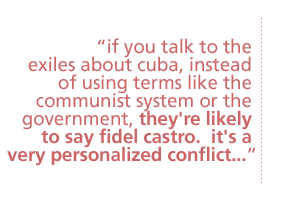 if you talk to the exiles about cuba, instead of using terms like the communist system or the government, they're likely to say fidel castro.  it's a very personalized conflict...