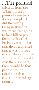 ...The political calculus from the White Houses point of view [was]  if they completely did the wrong thing in Rwanda, was there ever going to be a bill to pay for it, politically? Probably not. I think that they recognized that it was unlikely to cost them politically. And even if it would cost them morally, there would be few people around tabulating that cost and reminding them ... 