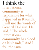 I think the international community is responsible for what happened in Rwanda. I will use the words of General Dallaire. He said, 'The whole international community has blood on his hands' And I feel the same.