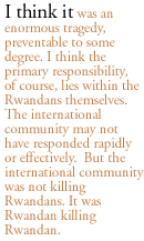 I think it was an enormous tragedy, preventable to some degree. I think the primary responsibility, of course, lies within the Rwandans themselves. The international community may not have responded rapidly or effectively.  But the international community was not killing Rwandans. It was Rwandan killing Rwandan.