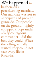 We happened to be there on a peacekeeping mandate. Our mandate was not to anticipate and prevent genocide. Our people on the ground-- lightly equipped troops under a very courageous commander-- did the best they could. When the killing actually started, they could not save every life in Rwanda.