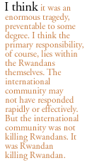 I think it was an enormous tragedy, preventable to some degree. I think the primary responsibility, of course, lies within the Rwandans themselves. The international community may not have responded rapidly or effectively.  But the international community was not killing Rwandans. It was Rwandan killing Rwandan.