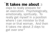 It takes me about 3 days to really prepare for an execution.  Psychologically, emotionally, spiritually.  To really get myself in a position where I can minister to that man or that woman.  And then it takes me about 3 days to get over one