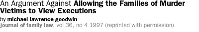 An Argument Against Allowing the Families of Murder Victims to View Executions by  Michael Lawrence Goodwin Journal of Family Law,  Vol. 36, No 4  1997  [Reprinted with permission of the Journal of Family Law