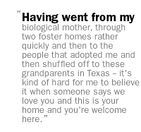 Having went from my biological mother, through two foster homes rather quickly and then to the people that adopted me and then shuffled off to these grandparents in Texas -- it's kind of hard for me to believe it when someone says we love you and this is your home and you're welcome here. 