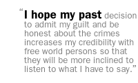 I hope my past decision to admit my guilt and be honest about the crimes increases my credibility with free world persons so that they will be more inclined to listen to what I have to say.