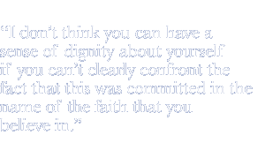 I don't think you can have a sense of dignity about yourself if you can't clearly confront the fact that this was committed in the name of the faith that you believe in.