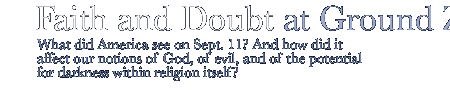 Faith and Doubt at Ground Zero...What did America see on Sept. 11? And how did it affect our notions of God, of evil, and of the potential for darkness within religion itself?