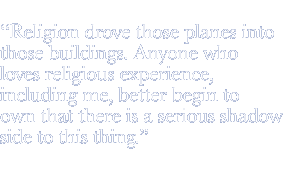 Religion drove those planes into those buildings. Anyone who loves religious experience, including me, better begin to own that there is a serious shadow side to this thing.