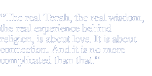 The real Torah, the real wisdom, the real experience behind religion, is about love. It is about connection. And it is no more complicated than that.