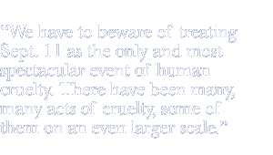 We have to beware of treating Sept. 11 as the only and most spectacular event of human cruelty. There have been many, many acts of cruelty, some of them on an even larger scale.