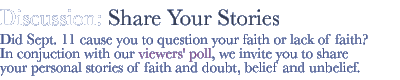 discussion: share your stories...Did Sept. 11 cause you to question your faith or lack of faith? In conjuction with our viewers' poll, we invite you to share your personal stories of faith and doubt, belief and unbelief. 