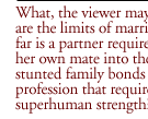 What, the viewer may well ask, are the limits of marriage?  How far is a partner required to follow her own mate into the mire of stunted family bonds and a profession that requires nearly superhuman strength?