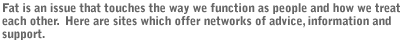 Fat is an issue that touches the way we function as people and how we treat each other.  Here are sites which offer  networks of advice, information and support.