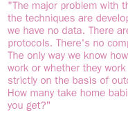 the major problem with the way the techniques are developed is we have no data. There are no protocols. There's no comparison. The only way we know how they work or whether they work is strictly on the basis of outcome. How many take home babies do you get? 