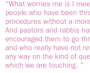 What worries me is I meet religious people who have been through these procedures without a moral thought. And pastors and rabbis have encouraged them to go through them and who really have not reflected in any way on the kind of questions on which we are touching.  