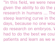 In this field, we were never really given the ability to do the proper research in humans ... There was a steep learning curve in the early days, because no one would let us do research on embryos. We just had to do the best we could with patients and learn as we went along.  