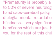 Prematurity is probably a contributor to 50% of severe neurologic handicaps--cerebral palsy, spastic diplegia, mental retardation, blindness... very significant handicaps which are just haunting you for the rest of this child's life.