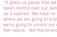 It gives us pause that we have taken control over our own evolution as a species. We have no idea of where we are going to end up. But we're going to control our evolution. Not nature.  Not the environment. 