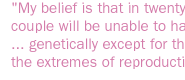 My belief is that in twenty years, no couple will be unable to have a baby ... genetically except for those few on the extremes of reproductive life.