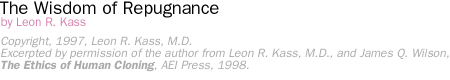 THE WISDOM OF REPUGNANCE by Leon R. Kass  [Copyright, 1997, Leon R. Kass, M.D.  [Excerpted by permission of the author from Leon R. Kass, M.D., and James Q. Wilson, The Ethics of Human Cloning, AEI Press, 1998.]