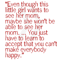 Even though this little girl wants to see her mom, maybe she wont be able to see her mom  . You just have to learn to accept that you can't make everybody happy.  