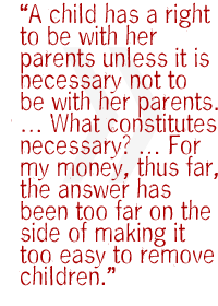 A child has a right to be with her parents unless it is necessary not to be with her parents.  What constitutes necessary?  For my money, thus far, the answer has been too far on the side of making it too easy to remove children.