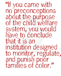 If you came with no preconceptions about the purpose of the child welfare system, you would have to conclude that it is an institution designed to monitor, regulate, and punish poor families of color.