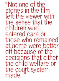 Not one of the stories in the film left the viewer with the sense that the children who entered care or those who remained at home were better off because of the decisions that either the child welfare or the court system made. 