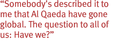 Somebody's described it to me that Al Qaeda have gone global. The question to all of us: Have we?