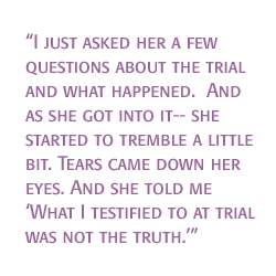 I just asked her a few questions about the trial and what happened.  And as she got into it-- she started to tremble a little bit. Tears came down her eyes. And she told me. What I testified to at trial was not the truth.