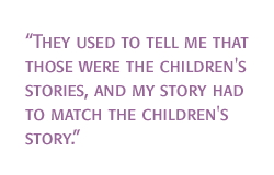 They used to tell me that those were the children's stories, and my story had to match the children's story.