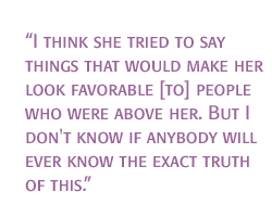 I think she tried to say things that would make her look favorable [to] people who were above her. But I don't know if anybody will ever know the exact truth of this.