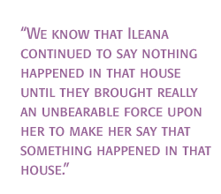 We know that Ileana continued to say nothing happened in that house until they brought really an unbearable force upon her to make her say that something happened in that house.