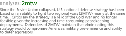 analyses: 2mtw: Since the Soviet Union collapsed, U.S. national defense strategy has been based on an ability  to fight  two  regional wars (2MTW) nearly at the same time.   Critics say the strategy is a relic of the Cold War and no longer feasible given the increasing and time-consuming peacekeeping deployments.  Defenders of 2MTW maintain  that elmininating this  strategy would compromise America's military pre-eminence and ability to deter aggressors