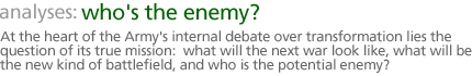 analyses: who's the enemy?: At the heart of the Army's internal debate over transformation lies the question of its true mission:  what will the next war look like, what will be the new kind of battlefield, and who is the potential enemy?