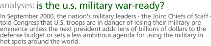 analyses: is the u.s. military war-ready? In September 2000, the nation's military leaders--the Joint Chiefs of Staff--told Congress that U.S. troops are in danger of losing their military pre-eminence unless the next president adds  tens of billions of dollars to the defense budget or sets a less ambitious agenda for using the military in hot spots around the world.