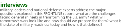 interviews: Military leaders and national defense experts address the major questions explored in this FRONTLINE report:  What are the challenges facing General Shinseki in transforming the U.S. Army? What will the tomorrow's wars look like and how should we prepare for them?  What is the state of military readiness today and how is that defined? 