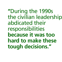 During the 1990s the civilian leadership abdicated their responsibilities because it was too hard to make these tough decisions.