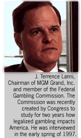 Interview with J. Terrence Lanni, Chairman of MGM Grand, Inc. and member of  the  Federal Gambling Commission.  The Commission was recently created by Congress to study for two years how legalized gambling impacts America.  He was interviewed in the early spring of 1997.